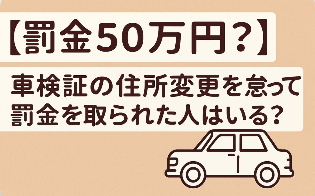 【罰金50万円?】車検証の住所変更を怠って罰金を取られた人はいる?リスクと対応策まとめ